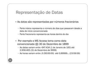 Representação de Datas
50
As datas são representadas por números fracionários
Parte inteira representa o número de dias que passaram desde a
data de início convencionada
Parte fracionaria representa as horas dentro do dia
Por exemplo o MS Access toma como data
convencionada (0000) 30 de Dezembro de 1899
As datas variam entre -647.434 (1 de Janeiro de 100) até
2.958.465 (31 de Dezembro de 9999)
As horas variam entre ,0 (00:00:00) até 0,99999... (23:59:59)
 