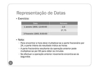 Representação de Datas
51
Exercício:
Nota:
Para encontrar a hora deve multiplicar-se a parte fracionário por
24, a parte inteira do resultado indica as horas
A parte fracionária resultante da operação anterior pode
multiplicar-se por 60 para obter os minutos
Se efectuar a operação anterior novamente encontra-se os
segundos
DataDataDataData NúmeroNúmeroNúmeroNúmero
1 Janeiro 1900, 12:00:00 2,5
27,75
3 Fevereiro 1900, 6:00:00
 
