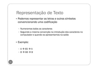 Representação de Texto
53
Podemos representar as letras e outros símbolos
convencionando uma codificação
Numeramos todos os caracteres
Seguindo a mesma convenção na introdução dos caracteres no
computador e quando os apresentamos na saída
Exemplo:
A 65 A
B 66 B
 