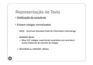 Representação de Texto
54
Codificação de caracteres
Existem códigos normalizados:
ASCII – American Standard Code for Information Interchange
ISO8859 (8bits)
Mais 127 códigos, suportando caracteres com acentos e
outros (depende da variante do código)
ISO10646 ou UNICODE (16bits)
 