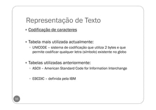 Representação de Texto
55
Codificação de caracteres
Tabela mais utilizada actualmente:
UNICODE – sistema de codificação que utiliza 2 bytes e que
permite codificar qualquer letra (símbolo) existente no globo
Tabelas utilizadas anteriormente:
ASCII – American Standard Code for Information Interchange
EBCDIC – definida pela IBM
 