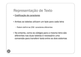 Representação de Texto
56
Codificação de caracteres
Ambas as tabelas utilizam um byte para cada letra
Podem definir-se 256 caracteres diferentes
No entanto, como os códigos para a mesma letra são
diferentes nas duas tabelas é necessário uma
conversão para transferir texto entre os dois sistemas
 