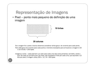Representação de Imagens
57
Pixel – ponto mais pequeno de definição de uma
imagem
Se a imagem for a preto e branco devemos considerar vários graus de cinzento para cada ponto.
Para 256 graus de cinzento para cada ponto a memória necessária para armazenar a imagem é 20
x 10 X 8 bits = 200 bytes
Imagens a cores – cada pixel tem um valor para cada uma das cores primárias: vermelho, verde e
azul. Se cada cor primária tiver 16 níveis, são necessário 4 bits por cada uma, que equivale a 12
bits por pixel. A imagem utiliza 200 x 12 / 8 = 300 bytes
 