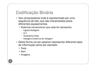 Codificação Binária
Nos computadores tudo é representado por uma
sequência de bits, que são interpretados pelos
diferentes equipamentos
Podemos convencionar que cada bit representa:
Ligado/desligado
0/1
Verdadeiro/Falso
Voltagem/Ausência de voltagem
Desta forma vai ser possível representar diferente tipos
de informação como por exemplo:
Texto
Som
Imagens
6
 
