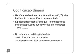 Codificação Binária
Os números binários, pela sua natureza (1/0), são
facilmente representáveis no computador
É possível representar qualquer informação que
seja susceptível de ser convertida em números:
DIGITALIZAR
No entanto, a codificação binária:
Não é natural para os humanos
A representação pode tornar-se muito extensa
9
 
