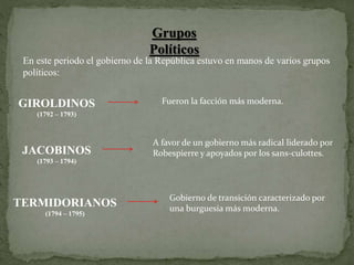 En este periodo el gobierno de la República estuvo en manos de varios grupos
políticos:
Grupos
Políticos
GIROLDINOS
(1792 – 1793)
JACOBINOS
(1793 – 1794)
TERMIDORIANOS
(1794 – 1795)
Fueron la facción más moderna.
Gobierno de transición caracterizado por
una burguesía más moderna.
A favor de un gobierno más radical liderado por
Robespierre y apoyados por los sans-culottes.
 