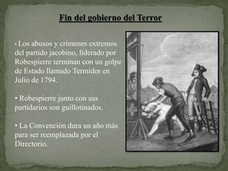 Fin del gobierno del Terror
• Los abusos y crímenes extremos
del partido jacobino, liderado por
Robespierre terminan con un golpe
de Estado llamado Termidor en
Julio de 1794.
• Robespierre junto con sus
partidarios son guillotinados.
• La Convención dura un año más
para ser reemplazada por el
Directorio.
 