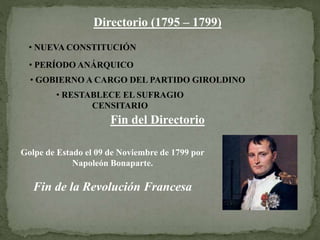 Directorio (1795 – 1799)
• NUEVA CONSTITUCIÓN
• PERÍODO ANÁRQUICO
• GOBIERNO A CARGO DEL PARTIDO GIROLDINO
• RESTABLECE EL SUFRAGIO
CENSITARIO
Fin del Directorio
Golpe de Estado el 09 de Noviembre de 1799 por
Napoleón Bonaparte.
Fin de la Revolución Francesa
 