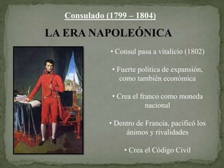Consulado (1799 – 1804)
LA ERA NAPOLEÓNICA
• Consul pasa a vitalicio (1802)
• Fuerte política de expansión,
como también económica
• Crea el franco como moneda
nacional
• Dentro de Francia, pacificó los
ánimos y rivalidades
• Crea el Código Civil
 