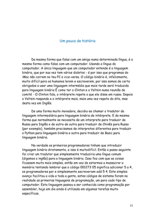 11
Um pouco de história
Da mesma forma que falas com um amigo numa determinada língua, é a
mesma forma como falas com um computador. Usando a língua do
computador. A única linguagem que um computador entende é a linguagem
binária, que por sua vez tem vários dialetos - é por isso que programas do
iMac não correm no teu PC e vice-versa. O código binário é, infelizmente,
muito difícil para os humanos lerem e escreverem, por isso somos de certa
obrigados a usar uma linguagem intermédia que mais tarde será traduzida
para linguagem binária É como ter o Clinton e o Yeltsin numa reunião de
comité - O Clinton fala, o intérprete repete o que ele disse em russo. Depois
o Yeltsin responde e o intérprete mais, mais uma vez repete do dito, mas
desta vez em Inglês.
De uma forma muito inovadora, decidiu-se chamar o tradutor da
linguagem intermediária para linguagem binária de intérprete. E da mesma
forma que normalmente se necessita de um interprete para traduzir de
Russo para Inglês e de outro de outro para traduzir de Chinês para Russo
(por exemplo), também precisamos de interpretes diferentes para traduzir
o Python para linguagem binária e outro para traduzir de Basic para
linguagem binária.
Na verdade os primeiros programadores tinham que introduzir
linguagem binária diretamente, e isso é muitodifícil. Então o passo seguinte
foi criar um tradutor que simplesmente traduziria uma língua comum
(digamos o inglês) para a linguagem binária. Isso fez com que as coisas
ficassem muito mais simples, então em vez de estarmos a massacrar a
memória tentando lembrar que o código 001273 05 significa adicionar 5 a 4,
os programadores por e simplesmente escreveriam add 5 4. Este simples
avanço facilitou a vida a toda a gente, estes códigos de sistema foram na
realidade as primeiras linguagens de programação, um para cada tipo de
computador. Esta linguagem passou a ser conhecida como programação por
assembler, hoje em dia ainda é utilizada em algumas tarefas muito
específicas.
 