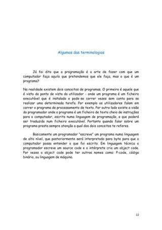 12
Algumas das terminologias
Já foi dito que a programação é a arte de fazer com que um
computador faça aquilo que pretendemos que ele faça, mas o que é um
programa?
Na realidade existem dois conceitos de programas. O primeiro é aquele que
é visto do ponto de vista do utilizador - onde um programa é um ficheiro
executável que é instalado e pode-se correr vezes sem conta para se
realizar uma determinada tarefa. Por exemplo os utilizadores falam em
correr o programa de processamento de texto. Por outro lado existe a visão
do programador onde o programa é um ficheiro de texto cheio de instruções
para o computador, escrito numa linguagem de programação, e que poderá
ser traduzido num ficheiro executável. Portanto quando falar sobre um
programa presta sempre atenção a qual dos dois conceitos te referes.
Basicamente um programador "escreve" um programa numa linguagem
de alto nível, que posteriormente será interpretado para byte para que o
computador possa entender o que foi escrito. Em linguagem técnica o
programador escreve um source code e o intérprete cria um object code.
Por vezes o object code pode ter outros nomes como: P-code, código
binário, ou linguagem de máquina.
 