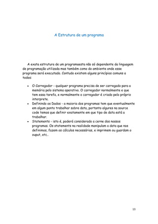 13
A Estrutura de um programa
A exata estrutura de um programaesta não só dependente da linguagem
de programação utilizada mas também como do ambiente onde esse
programa será executado. Contudo existem alguns princípios comuns a
todos:
O Carregador - qualquer programa precisa de ser carregado para a
memória pelo sistema operativo. O carregador normalmente e que
tem essa tarefa, e normalmente o carregador é criado pelo próprio
interprete.
Definindo os Dados - a maioria dos programas tem que eventualmente
em algum ponto trabalhar sobre data, portanto algures na source
code temos que definir exatamente em que tipo de data está a
trabalhar.
Statements - isto é, poderá considerado a cerne dos nossos
programas. Os statements na realidade manipulam a data que nos
definimos, fazem os cálculos necessárias, e imprimem ou guardam o
ouput, etc..
 