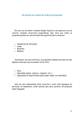 14
Os pontos em comum de todos os programas
Era uma vez um senhor chamado Edsgar Dijkstra e ele apareceu com um
conceito chamado structured programming. Que dizia que todos os
programas podiam ser estruturados das seguintes quatro maneiras:
Sequências de instruções
Loops
Branches
Módulos
Juntamente com esta estrutura, os programas também precisam de mais
algumas coisas para que se possam tornar úteis:
Data
Operações (somar, subtrair, comparar, etc..)
Capacidade de Input/Output (para poder dispor os resultados)
Uma vez que compreendas estes conceitos e como cada linguagem em
particular as implementa, então estarás apto para escrever um programa
nessa linguagem.
 
