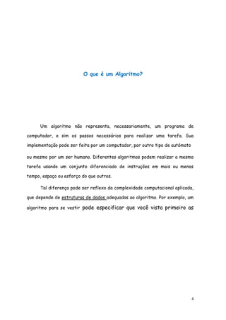 4
O que é um Algoritmo?
Um algoritmo não representa, necessariamente, um programa de
computador, e sim os passos necessários para realizar uma tarefa. Sua
implementação pode ser feita por um computador, por outro tipo de autómato
ou mesmo por um ser humano. Diferentes algoritmos podem realizar a mesma
tarefa usando um conjunto diferenciado de instruções em mais ou menos
tempo, espaço ou esforço do que outros.
Tal diferença pode ser reflexo da complexidade computacional aplicada,
que depende de estruturas de dados adequadas ao algoritmo. Por exemplo, um
algoritmo para se vestir pode especificar que você vista primeiro as
meias e os sapatos antes de vestir a calça enquanto outro algoritmo
especifica que você deve primeiro vestir a calça e depois as meias e
os sapatos. Fica claro que o primeiro algoritmo é mais difícil de
executar que o segundo apesar de ambos levarem ao mesmo
resultado.
 