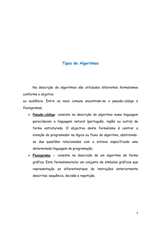 5
Tipos de Algoritmos
Na descrição de algoritmos são utilizados diferentes formalismos
conforme o objetivo
ou audiência. Entre os mais comuns encontram-se o pseudo-código e
fluxogramas.
 Pseudo-código- consiste na descrição do algoritmo numa linguagem
parecidacom a linguagem natural (português, inglês ou outra) de
forma estruturada. O objectivo deste formalismo é centrar a
atenção do programador na lógica ou fluxo do algoritmo, abstraindo-
se das questões relacionadas com a sintaxe específicade uma
determinada linguagem de programação;
 Fluxograma - consiste na descrição de um algoritmo de forma
gráfica. Este formalismoinclui um conjunto de símbolos gráficos que
representação os diferentestipos de instruções anteriormente
descritas: sequência, decisão e repetição.
 