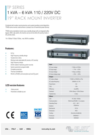 TP SERIES
USA . ITALY . UAE . INDIA www.elsy-is.com
1 kVA – 6 kVA 110 / 220V DC
19” RACK MOUNT INVERTER
Combined with modern semiconductors and a patent pending control algorithm,
TP600 series inverter could achieve a compact size of maximized power density.
TP600 series standalone inverter was a standby design with an integrated utility
bypass. With a dip switch, the inverter can be set into either AC priority mode or
DC priority mode.
For 100Vac/110Vac/120Vac , max 3KVA is available.
JfOR
Features:
19”2U
High Frequency standby design
Transfer time 5-8ms
Working mode selectable (AC priority or DC priority)
High Frequency design
TP600D
TP600E
110Vdc 1-6KVA
220Vdc 1-6KVA
TP600 standalone inverter
DC input voltage: 110Vdc or 220Vdc
DC input range: －17%～+25%
AC input voltage: 110Vac or 230Vac
AC input voltage range: －25%～+20%
110VAC or 230VAC (± 2%)AC output voltage:
AC outputfrequency: 50/60Hz ± 0.1%
Powerfactor: 0.8
THD: <3%
Efficiency: max 88%
Overload : 120% 30secs / 150% 20secs
5-8msTransfer time:
LVD: 91.5Vdc / 183Vdc
Communication : RS232 and RS485 + 3 x contacts
OperatingTemp: -20℃ - 60℃
Isolation: 2000Vrms
Mechanical
Dimension :
19”2U
Cooling : thermal controlledfan
Enclosure :
IP20
EN55022Standards
EN60950-1
Input
Output
Others
Combined with modern semiconductors and a patent pending control algorithm,
TP600 series inverter could achieve a compact size of maximized power density.
TP600 series standalone inverter was a standby design with an integrated utility
bypass. With a dip switch, the inverter can be set into either AC priority mode or
DC priority mode.
For 100Vac/110Vac/120Vac , max 3KVA is available.
JfOR
Features:
19”2U
High Frequency standby design
Transfer time 5-8ms
Working mode selectable (AC priority or DC priority)
High Frequency design
DC/AC isolation improving system security
System parameters programmable
Complete protection
Thermal controlled fan
RS232 or RS485 communication port and Dry point
LCD version features
History record
Parameters settable by user
110VAC or 230VAC (± 2AC output voltage:
AC output frequency: 50/60Hz ± 0.1%
Powerfactor: 0.8
THD: <3%
Efficiency: max 88%
Overload : 120% 30secs / 150% 20
5-8msTransfer time:
LVD: 91.5Vdc / 183Vdc
Communication : RS232 and RS485 + 3 x co
OperatingTemp: -20℃ - 60℃
Isolation: 2000Vrms
Mechanical
Dimension :
19”2U
Cooling : thermal controlled fan
Enclosure :
IP20
EN55022Standards
EN60950-1
Output
Others
Combined with modern semiconductors and a patent pending control algorithm,
TP600 series inverter could achieve a compact size of maximized power density.
TP600 series standalone inverter was a standby design with an integrated utility
bypass. With a dip switch, the inverter can be set into either AC priority mode or
DC priority mode.
For 100Vac/110Vac/120Vac , max 3KVA is available.
JfOR
Features:
19”2U
High Frequency standby design
Transfer time 5-8ms
Working mode selectable (AC priority or DC priority)
High Frequency design
DC/AC isolation improving system security
System parameters programmable
Complete protection
Thermal controlledfan
RS232 or RS485 communication port and Dry point
LCD versionfeatures
History record
Parameters settable by user
110VAC or 230VAC (± 2%)AC output voltage:
AC outputfrequency: 50/60Hz ± 0.1%
Powerfactor: 0.8
THD: <3%
Efficiency: max 88%
Overload : 120% 30secs / 150% 20secs
5-8msTransfer time:
LVD: 91.5Vdc / 183Vdc
Communication : RS232 and RS485 + 3 x contact
OperatingTemp: -20℃ - 60℃
Isolation: 2000Vrms
Mechanical
Dimension :
19”2U
Cooling : thermal controlledfan
Enclosure :
IP20
EN55022Standards
EN60950-1
Output
Others
Combined with modern semiconductors and a patent pending control algorithm,
TP600 series inverter could achieve a compact size of maximized power density.
TP600 series standalone inverter was a standby design with an integrated utility
bypass. With a dip switch, the inverter can be set into either AC priority mode or
DC priority mode.
For 100Vac/110Vac/120Vac , max 3KVA is available.
JfOR
Features:
19”2U
High Frequency standby design
Transfer time 5-8ms
Working mode selectable (AC priority or DC priority)
High Frequency design
DC/AC isolation improving system security
System parameters programmable
Complete protection
Thermal controlledfan
RS232 or RS485 communication port and Dry point
LCD versionfeatures
History record
Parameters settable by user
AC input voltage: 110Vac or 230Vac
AC input voltage range: －25%～+20%
110VAC or 230VAC (± 2%)AC output voltage:
AC outputfrequency: 50/60Hz ± 0.1%
Powerfactor: 0.8
THD: <3%
Efficiency: max 88%
Overload : 120% 30secs / 150% 20secs
5-8msTransfer time:
LVD: 91.5Vdc / 183Vdc
Communication : RS232 and RS485 + 3 x contact
OperatingTemp: -20℃ - 60℃
Isolation: 2000Vrms
Mechanical
Dimension :
19”2U
Cooling : thermal controlledfan
Enclosure :
IP20
EN55022Standards
EN60950-1
Output
Others
 