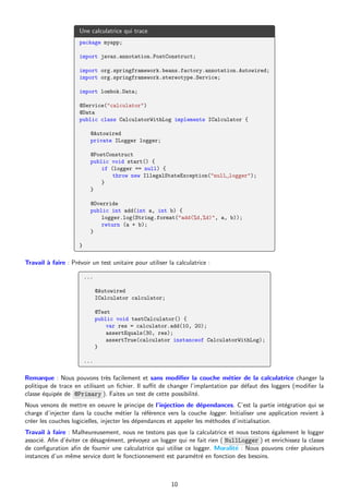 Une calculatrice qui trace
package myapp;
import javax.annotation.PostConstruct;
import org.springframework.beans.factory.annotation.Autowired;
import org.springframework.stereotype.Service;
import lombok.Data;
@Service("calculator")
@Data
public class CalculatorWithLog implements ICalculator {
@Autowired
private ILogger logger;
@PostConstruct
public void start() {
if (logger == null) {
throw new IllegalStateException("null␣logger");
}
}
@Override
public int add(int a, int b) {
logger.log(String.format("add(%d,%d)", a, b));
return (a + b);
}
}
Travail à faire : Prévoir un test unitaire pour utiliser la calculatrice :
...
@Autowired
ICalculator calculator;
@Test
public void testCalculator() {
var res = calculator.add(10, 20);
assertEquals(30, res);
assertTrue(calculator instanceof CalculatorWithLog);
}
...
Remarque : Nous pouvons très facilement et sans modifier la couche métier de la calculatrice changer la
politique de trace en utilisant un fichier. Il suffit de changer l’implantation par défaut des loggers (modifier la
classe équipée de @Primary ). Faites un test de cette possibilité.
Nous venons de mettre en oeuvre le principe de l’injection de dépendances. C’est la partie intégration qui se
charge d’injecter dans la couche métier la référence vers la couche logger. Initialiser une application revient à
créer les couches logicielles, injecter les dépendances et appeler les méthodes d’initialisation.
Travail à faire : Malheureusement, nous ne testons pas que la calculatrice et nous testons également le logger
associé. Afin d’éviter ce désagrément, prévoyez un logger qui ne fait rien ( NullLogger ) et enrichissez la classe
de configuration afin de fournir une calculatrice qui utilise ce logger. Moralité : Nous pouvons créer plusieurs
instances d’un même service dont le fonctionnement est paramétré en fonction des besoins.
10
 