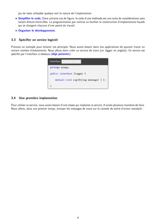 jeu de tests utilisable quelque soit la nature de l’implantation.
• Simplifier le code. Dans certains cas de figure, le code d’une méthode est une suite de considérations sans
liaison directe entre-elles. La programmation par contrat va faciliter la construction d’implantations façade
qui se chargent chacune d’une partie du travail.
• Organiser le développement.
3.3 Spécifier un service logiciel
Prenons un exemple pour éclairer ces principes. Nous avons besoin dans nos applications de pouvoir tracer un
certain nombre d’évènements. Nous allons donc créer un service de trace (un logger en anglais). Ce service est
spécifié par l’interface ci-dessous (déjà présente) :
Interface ILogger.java
package myapp;
public interface ILogger {
default void log(String message) { };
}
3.4 Une première implantation
Pour utiliser ce service, nous avons besoin d’une classe qui implante ce service. Il existe plusieurs manières de faire.
Nous allons, dans une premier temps, envoyer les messages de trace sur la console de sortie d’erreur standard :
4
 
