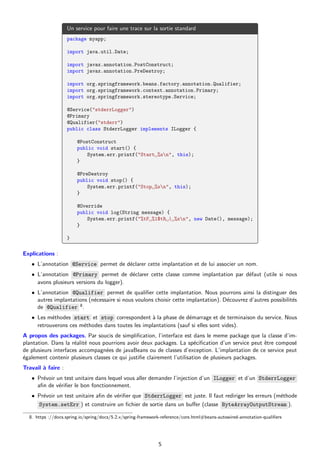 Un service pour faire une trace sur la sortie standard
package myapp;
import java.util.Date;
import javax.annotation.PostConstruct;
import javax.annotation.PreDestroy;
import org.springframework.beans.factory.annotation.Qualifier;
import org.springframework.context.annotation.Primary;
import org.springframework.stereotype.Service;
@Service("stderrLogger")
@Primary
@Qualifier("stderr")
public class StderrLogger implements ILogger {
@PostConstruct
public void start() {
System.err.printf("Start␣%sn", this);
}
@PreDestroy
public void stop() {
System.err.printf("Stop␣%sn", this);
}
@Override
public void log(String message) {
System.err.printf("%tF␣%1$tR␣|␣%sn", new Date(), message);
}
}
Explications :
• L’annotation @Service permet de déclarer cette implantation et de lui associer un nom.
• L’annotation @Primary permet de déclarer cette classe comme implantation par défaut (utile si nous
avons plusieurs versions du logger).
• L’annotation @Qualifier permet de qualifier cette implantation. Nous pourrons ainsi la distinguer des
autres implantations (nécessaire si nous voulons choisir cette implantation). Découvrez d’autres possibilités
de @Qualifier 8.
• Les méthodes start et stop correspondent à la phase de démarrage et de terminaison du service. Nous
retrouverons ces méthodes dans toutes les implantations (sauf si elles sont vides).
A propos des packages. Par soucis de simplification, l’interface est dans le meme package que la classe d’im-
plantation. Dans la réalité nous pourrions avoir deux packages. La spécification d’un service peut être composé
de plusieurs interfaces accompagnées de javaBeans ou de classes d’exception. L’implantation de ce service peut
également contenir plusieurs classes ce qui justifie clairement l’utilisation de plusieurs packages.
Travail à faire :
• Prévoir un test unitaire dans lequel vous aller demander l’injection d’un ILogger et d’un StderrLogger
afin de vérifier le bon fonctionnement.
• Prévoir un test unitaire afin de vérifier que StderrLogger est juste. Il faut rediriger les erreurs (méthode
System.setErr ) et construire un fichier de sortie dans un buffer (classe ByteArrayOutputStream ).
8. https ://docs.spring.io/spring/docs/5.2.x/spring-framework-reference/core.html#beans-autowired-annotation-qualifiers
5
 