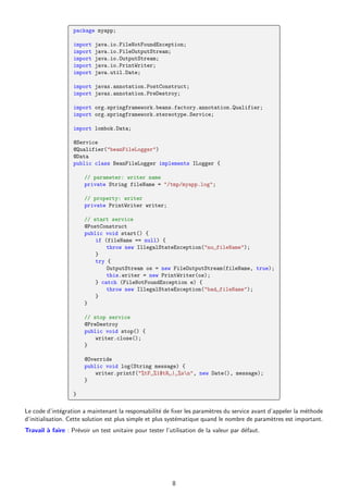 package myapp;
import java.io.FileNotFoundException;
import java.io.FileOutputStream;
import java.io.OutputStream;
import java.io.PrintWriter;
import java.util.Date;
import javax.annotation.PostConstruct;
import javax.annotation.PreDestroy;
import org.springframework.beans.factory.annotation.Qualifier;
import org.springframework.stereotype.Service;
import lombok.Data;
@Service
@Qualifier("beanFileLogger")
@Data
public class BeanFileLogger implements ILogger {
// parameter: writer name
private String fileName = "/tmp/myapp.log";
// property: writer
private PrintWriter writer;
// start service
@PostConstruct
public void start() {
if (fileName == null) {
throw new IllegalStateException("no␣fileName");
}
try {
OutputStream os = new FileOutputStream(fileName, true);
this.writer = new PrintWriter(os);
} catch (FileNotFoundException e) {
throw new IllegalStateException("bad␣fileName");
}
}
// stop service
@PreDestroy
public void stop() {
writer.close();
}
@Override
public void log(String message) {
writer.printf("%tF␣%1$tR␣|␣%sn", new Date(), message);
}
}
Le code d’intégration a maintenant la responsabilité de fixer les paramètres du service avant d’appeler la méthode
d’initialisation. Cette solution est plus simple et plus systématique quand le nombre de paramètres est important.
Travail à faire : Prévoir un test unitaire pour tester l’utilisation de la valeur par défaut.
8
 