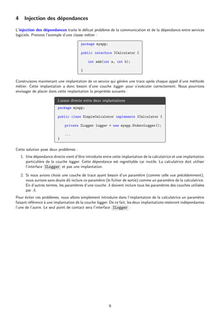 4 Injection des dépendances
L’injection des dépendances traite le délicat problème de la communication et de la dépendance entre services
logiciels. Prenons l’exemple d’une classe métier :
package myapp;
public interface ICalculator {
int add(int a, int b);
}
Construisons maintenant une implantation de ce service qui génère une trace après chaque appel d’une méthode
métier. Cette implantation a donc besoin d’une couche logger pour s’exécuter correctement. Nous pourrions
envisager de placer dans cette implantation la propriétés suivante :
Liaison directe entre deux implantations
package myapp;
public class SimpleCalculator implements ICalculator {
private ILogger logger = new myapp.StderrLogger();
...
}
Cette solution pose deux problèmes :
1. Une dépendance directe vient d’être introduite entre cette implantation de la calculatrice et une implantation
particulière de la couche logger. Cette dépendance est regrettable car inutile. La calculatrice doit utiliser
l’interface ILogger et pas une implantation.
2. Si nous avions choisi une couche de trace ayant besoin d’un paramètre (comme celle vue précédemment),
nous aurions sans doute dû inclure ce paramètre (le fichier de sortie) comme un paramètre de la calculatrice.
En d’autres termes, les paramètres d’une couche A doivent inclure tous les paramètres des couches utilisées
par A.
Pour éviter ces problèmes, nous allons simplement introduire dans l’implantation de la calculatrice un paramètre
faisant référence à une implantation de la couche logger. De ce fait, les deux implantations resteront indépendantes
l’une de l’autre. Le seul point de contact sera l’interface ILogger :
9
 