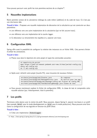 Vous pouvez parcourir avec profit les trois premières sections de ce chapitre 9.
5 Nouvelles implantations
Notre première version de la calculatrice mélange du code métier (addition) et du code de trace. Ce n’est pas
une très bonne idée.
Travail à faire : Proposez une nouvelle implantation de décoration de la calculatrice qui est construite sur deux
paramètres :
• une référence vers une autre implantation de la calculatrice (qui ne fait aucune trace),
• une référence vers une implantation de la couche logger,
• Ce décorateur va retransmettre les requêtes et y associer une trace.
6 Configuration XML
Spring offre aussi la possibilité de configurer la création des instances via un fichier XML. Cela permet d’éviter
d’utiliser les annotations.
Travail à faire :
• Placez vous dans le répertoire de votre projet et tapez les commandes suivantes :
cd repertoire_du_projet
wget https://jean-luc-massat.pedaweb.univ-amu.fr/ens/jee/xml-config.zip
unzip xml-config.zip
rm -f xml-config.zip
• Après avoir rafraichi votre projet (touche F5), vous trouverez de nouveaux fichiers :
src/main/java/myapp/xml/Counter.java Un compteur
src/main/java/myapp/xml/MessageFactory.java Un service pour les msg
src/main/resources/myapp/xml/message-config.xml Fichier de config XML
src/test/java/myapp/xml/TestXmlConfigMessage.java Classe de test
• Vous pouvez maintenant explorer le fichier de configuration XML, la classe de test et comprendre cette
nouvelle solution (qui, historiquement, était la première).
7 Les profils
Terminons cette séance avec la notion de profil. Nous pouvons, depuis Spring 5, associer nos beans à un profil
(par exemple devel pour le mode développement ou prod pour le mode production). Nous pouvons ainsi faire
varier la configuration de nos logiciels en fonction du profil choisi.
Travail à faire :
• Créez une implantation StdoutLogger :
9. https ://docs.spring.io/spring/docs/5.2.x/spring-framework-reference/core.html#spring-core
11
 