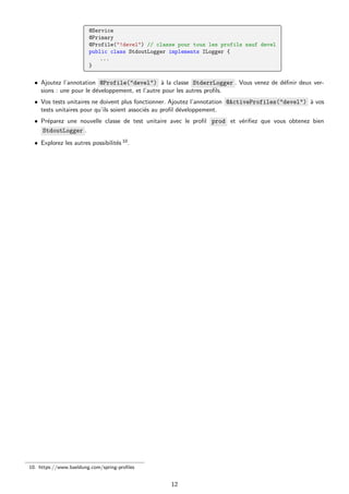 @Service
@Primary
@Profile("!devel") // classe pour tous les profils sauf devel
public class StdoutLogger implements ILogger {
...
}
• Ajoutez l’annotation @Profile("devel") à la classe StderrLogger . Vous venez de définir deux ver-
sions : une pour le développement, et l’autre pour les autres profils.
• Vos tests unitaires ne doivent plus fonctionner. Ajoutez l’annotation @ActiveProfiles("devel") à vos
tests unitaires pour qu’ils soient associés au profil développement.
• Préparez une nouvelle classe de test unitaire avec le profil prod et vérifiez que vous obtenez bien
StdoutLogger .
• Explorez les autres possibilités 10.
10. https://www.baeldung.com/spring-profiles
12
 
