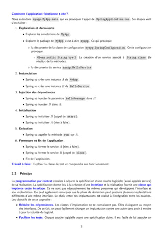Comment l’application fonctionne-t-elle ?
Nous exécutons myapp.MyApp.main qui va provoquer l’appel de SpringApplication.run . Six étapes vont
s’enchaı̂ner :
1. Exploration et découverte
• Explorer les annotations de MyApp .
• Explorer le package de MyApp c’est-à-dire myapp . Ce qui provoque
▷ la découverte de la classe de configuration myapp.SpringConfiguration . Cette configuration
provoque
- @Bean public String bye() La création d’un service associé à String.class (le
résultat de la méthode).
▷ la découverte du service myapp.HelloService
2. Instanciation
• Spring va créer une instance A de MyApp .
• Spring va créer une instance B de HelloService .
3. Injection des dépendances
• Spring va injecter le paramètre helloMessage dans B.
• Spring va injecter B dans A.
4. Initialisation
• Spring va initialiser B (appel de start ).
• Spring va initialiser A (rien à faire).
5. Exécution
• Spring va appeler la méthode run sur A.
6. Fermeture et fin de l’application
• Spring va fermer le service A (rien à faire).
• Spring va fermer le service B (appel de close ).
• Fin de l’application.
Travail à faire : Explorer la classe de test et comprendre son fonctionnement.
3.2 Principe
La programmation par contrat consiste à séparer la spécification d’une couche logicielle (aussi appelée service)
de sa réalisation. La spécification donne lieu à la création d’une interface et la réalisation fournit une classe qui
implante cette interface. Ce ne sont pas nécessairement les mêmes personnes qui développent l’interface et
son implantation. On peut également remarquer que la phase de réalisation peut produire plusieurs implantations
différentes d’une même interface. Le choix entre ces implantations est réalisé à l’intégration entre les couches.
Les objectifs de cette approche :
• Réduire les dépendances. Les classes d’implantation ne se connaissent pas. Elles dialoguent au moyen
des interfaces. De ce fait, on peut facilement changer un implantation contre une autre sans avoir à mettre
à jour la totalité du logiciel.
• Faciliter les tests. Chaque couche logicielle ayant une spécification claire, il est facile de lui associer un
3
 