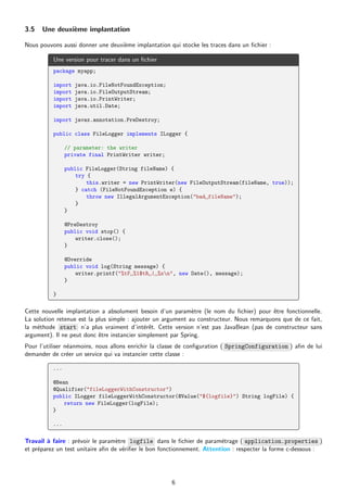 3.5 Une deuxième implantation
Nous pouvons aussi donner une deuxième implantation qui stocke les traces dans un fichier :
Une version pour tracer dans un fichier
package myapp;
import java.io.FileNotFoundException;
import java.io.FileOutputStream;
import java.io.PrintWriter;
import java.util.Date;
import javax.annotation.PreDestroy;
public class FileLogger implements ILogger {
// parameter: the writer
private final PrintWriter writer;
public FileLogger(String fileName) {
try {
this.writer = new PrintWriter(new FileOutputStream(fileName, true));
} catch (FileNotFoundException e) {
throw new IllegalArgumentException("bad␣fileName");
}
}
@PreDestroy
public void stop() {
writer.close();
}
@Override
public void log(String message) {
writer.printf("%tF␣%1$tR␣|␣%sn", new Date(), message);
}
}
Cette nouvelle implantation a absolument besoin d’un paramètre (le nom du fichier) pour être fonctionnelle.
La solution retenue est la plus simple : ajouter un argument au constructeur. Nous remarquons que de ce fait,
la méthode start n’a plus vraiment d’intérêt. Cette version n’est pas JavaBean (pas de constructeur sans
argument). Il ne peut donc être instancier simplement par Spring.
Pour l’utiliser néanmoins, nous allons enrichir la classe de configuration ( SpringConfiguration ) afin de lui
demander de créer un service qui va instancier cette classe :
...
@Bean
@Qualifier("fileLoggerWithConstructor")
public ILogger fileLoggerWithConstructor(@Value("${logfile}") String logFile) {
return new FileLogger(logFile);
}
...
Travail à faire : prévoir le paramètre logfile dans le fichier de paramétrage ( application.properties )
et préparez un test unitaire afin de vérifier le bon fonctionnement. Attention : respecter la forme c-dessous :
6
 