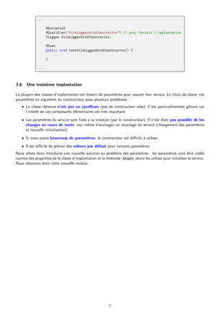 ...
@Autowired
@Qualifier("fileLoggerWithConstructor") // pour choisir l’implantation
ILogger fileLoggerWithConstructor;
@Test
public void testFileLoggerWithConstructor() {
...
}
...
3.6 Une troisième implantation
La plupart des classes d’implantation ont besoin de paramètres pour assurer leur service. Le choix de placer ces
paramètres en argument du constructeur pose plusieurs problèmes :
• La classe obtenue n’est pas un javaBean (pas de constructeur vide). C’est particulièrement gênant car
l’intérêt de ces composants élémentaires est très important.
• Les paramètres du service sont fixés à sa création (par le constructeur). Il n’est donc pas possible de les
changer en cours de route, voir même d’envisager un recyclage du service (changement des paramètres
et nouvelle initialisation).
• Si nous avons beaucoup de paramètres, le constructeur est difficile à utiliser.
• Il est difficile de prévoir des valeurs par défaut pour certains paramètres.
Nous allons donc introduire une nouvelle solution au problème des paramètres : les paramètres vont être codés
comme des propriétés de la classe d’implantation et la méthode start devra les utiliser pour initialiser le service.
Nous obtenons donc cette nouvelle version :
7
 