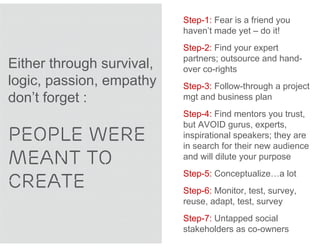 Step-1: Fear is a friend you
                           haven’t made yet – do it!
                           Step-2: Find your expert
                           partners; outsource and hand-
Either through survival,   over co-rights
logic, passion, empathy    Step-3: Follow-through a project
don’t forget :             mgt and business plan
                           Step-4: Find mentors you trust,
                           but AVOID gurus, experts,
PEOPLE WERE                inspirational speakers; they are
                           in search for their new audience
MEANT TO                   and will dilute your purpose


CREATE
                           Step-5: Conceptualize…a lot
                           Step-6: Monitor, test, survey,
                           reuse, adapt, test, survey
                           Step-7: Untapped social
                           stakeholders as co-owners
 