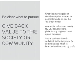 Charities may engage in
Be clear what to pursue   social enterprise in order to
                          generate funds, as per the
                          'op-shop' model

GIVE BACK                 Any social enterprise, mainly
                          NGOs, actively seeks
VALUE TO THE              philanthropy or government
                          grants to sustain

SOCIETY OR                Social business is self-
                          sufficient, in the long-term for
COMMUNITY                 common good which is
                          financed and secured by profit
 