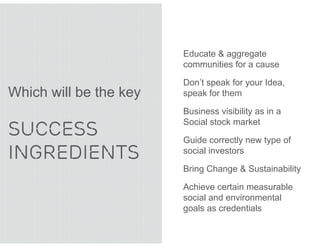Educate & aggregate
                        communities for a cause

                        Don’t speak for your Idea,
Which will be the key   speak for them

                        Business visibility as in a

SUCCESS
                        Social stock market

                        Guide correctly new type of
INGREDIENTS             social investors

                        Bring Change & Sustainability

                        Achieve certain measurable
                        social and environmental
                        goals as credentials
 