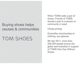 When TOMS sells a pair of
                       shoes, Friends of TOMS
                       donate a pair to a person or
Buying shoes helps     community in need

causes & communities   Cheap pricing

                       Diversifies merchandise to
                       clothing, eye glasses
TOM SHOES              8th Apr 2011, more than
                       250,000 people across the
                       globe went barefoot in support
                       of TOMS One Day Without
                       Shoes.
 