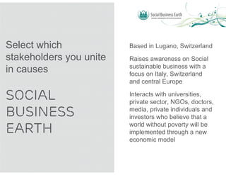 Select which             Based in Lugano, Switzerland
stakeholders you unite   Raises awareness on Social
                         sustainable business with a
in causes                focus on Italy, Switzerland
                         and central Europe

SOCIAL                   Interacts with universities,
                         private sector, NGOs, doctors,
BUSINESS                 media, private individuals and
                         investors who believe that a

EARTH                    world without poverty will be
                         implemented through a new
                         economic model
 