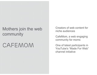 Creators of web content for
Mothers join the web   niche audiences
community              CafeMom, a web engaging
                       community for moms

CAFEMOM                One of latest participants in
                       YouTube's “Made For Web”
                       channel initiative
 