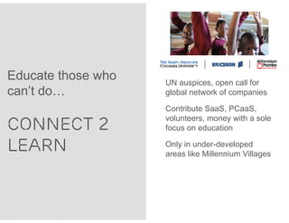 Educate those who   UN auspices, open call for
can’t do…           global network of companies

                    Contribute SaaS, PCaaS,

CONNECT 2
                    volunteers, money with a sole
                    focus on education

LEARN               Only in under-developed
                    areas like Millennium Villages
 
