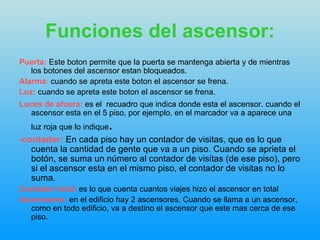 Funciones del ascensor: Puerta:   Este boton permite que la puerta se mantenga abierta y de mientras los botones del ascensor estan bloqueados. Alarma :  cuando se apreta este boton el ascensor se frena. Luz:   cuando se apreta este boton el ascensor se frena. Luces de afuera:   es el  recuadro que indica donde esta el ascensor. cuando el ascensor esta en el 5 piso, por ejemplo, en el marcador va a aparece una luz roja que lo indique .   -contador:  En cada piso hay un contador de visitas, que es lo que cuenta la cantidad de gente que va a un piso. Cuando se aprieta el botón, se suma un número al contador de visitas (de ese piso), pero si el ascensor esta en el mismo piso, el contador de visitas no lo suma.  Contador total:   es lo que cuenta cuantos viajes hizo el ascensor en total Ascensores:   en el edificio hay 2 ascensores. Cuando se llama a un ascensor, como en todo edificio, va a destino el ascensor que este mas cerca de ese piso. 