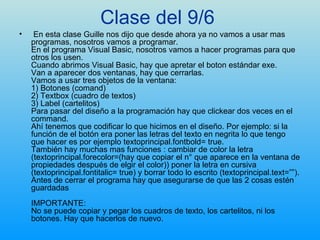 Clase del 9/6   En esta clase Guille nos dijo que desde ahora ya no vamos a usar mas programas, nosotros vamos a programar. En el programa Visual Basic, nosotros vamos a hacer programas para que otros los usen. Cuando abrimos Visual Basic, hay que apretar el boton estándar exe. Van a aparecer dos ventanas, hay que cerrarlas. Vamos a usar tres objetos de la ventana: 1) Botones (comand) 2) Textbox (cuadro de textos) 3) Label (cartelitos) Para pasar del diseño a la programación hay que clickear dos veces en el command. Ahí tenemos que codificar lo que hicimos en el diseño. Por ejemplo: si la función de el botón era poner las letras del texto en negrita lo que tengo que hacer es por ejemplo textoprincipal.fontbold= true. También hay muchas mas funciones : cambiar de color la letra (textoprincipal.forecolor=(hay que copiar el n° que aparece en la ventana de propiedades después de elgir el color)) poner la letra en cursiva (textoprincipal.fontitalic= true) y borrar todo lo escrito (textoprincipal.text=””). Antes de cerrar el programa hay que asegurarse de que las 2 cosas estén guardadas IMPORTANTE: No se puede copiar y pegar los cuadros de texto, los cartelitos, ni los botones. Hay que hacerlos de nuevo. 
