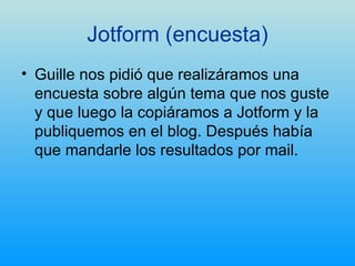Jotform (encuesta) Guille nos pidió que realizáramos una encuesta sobre algún tema que nos guste y que luego la copiáramos a Jotform y la publiquemos en el blog. Después había que mandarle los resultados por mail. 