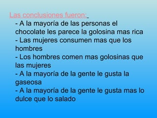Las conclusiones fueron:   - A la mayoría de las personas el chocolate les parece la golosina mas rica  - Las mujeres consumen mas que los hombres  - Los hombres comen mas golosinas que las mujeres  - A la mayoría de la gente le gusta la gaseosa  - A la mayoría de la gente le gusta mas lo dulce que lo salado  