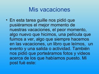 Mis vacaciones En esta tarea guille nos pidió que pusiéramos el mejor momento de nuestras vacaciones, el peor momento, algo nuevo que hicimos, una película que fuimos a ver, algo que siempre hacemos en las vacaciones, un libro que leímos,  un evento y una salida o actividad. También nos pidió que porteáramos fotos y videos acerca de los que habíamos puesto. Mi post fuè este: 