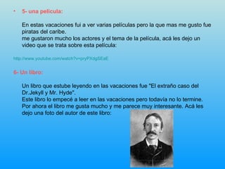 5- una pelicula: En estas vacaciones fui a ver varias películas pero la que mas me gusto fue piratas del caribe. me gustaron mucho los actores y el tema de la película, acá les dejo un video que se trata sobre esta película: http://www.youtube.com/watch?v=pryPXdgSEaE 6- Un libro: Un libro que estube leyendo en las vacaciones fue "El extraño caso del Dr.Jekyll y Mr. Hyde". Este libro lo empecé a leer en las vacaciones pero todavía no lo termine. Por ahora el libro me gusta mucho y me parece muy interesante. Acá les dejo una foto del autor de este libro: 