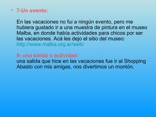 7-Un evento: En las vacaciones no fui a ningún evento, pero me hubiera gustado ir a una muestra de pintura en el museo Malba, en donde había actividades para chicos por ser las vacaciones. Acá les dejo el sitio del museo: http :// www.malba.org.ar / web / 8- una salida o actividad: una salida que hice en las vacaciones fue ir al Shopping Abasto con mis amigas, nos divertimos un montón. 