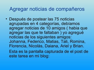 Agregar noticias de compañeros Después de postear las 75 noticias agrupadas en 4 categorías, debíamos agregar noticias de 10 amigos ( habia que agregar las que te faltaban ) yo agregué noticias de los siguientes amigos: Johanna, Federico, Matias, Tali, Romina, Florencia, Nicolàs, Daiana, Ariel y Brian. Esta es la pantalla capturada de el post de este tarea en mi blog: 
