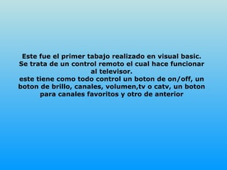 Este fue el primer tabajo realizado en visual basic. Se trata de un control remoto el cual hace funcionar al televisor. este tiene como todo control un boton de on/off, un boton de brillo, canales, volumen,tv o catv, un boton para canales favoritos y otro de anterior 