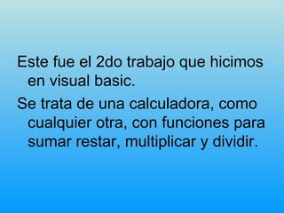 Este fue el 2do trabajo que hicimos en visual basic. Se trata de una calculadora, como cualquier otra, con funciones para sumar restar, multiplicar y dividir. 