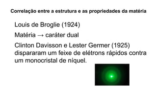 Correlação entre a estrutura e as propriedades da matéria
Louis de Broglie (1924)
Matéria → caráter dual
Clinton Davisson e Lester Germer (1925)
dispararam um feixe de elétrons rápidos contra
um monocristal de níquel.
 