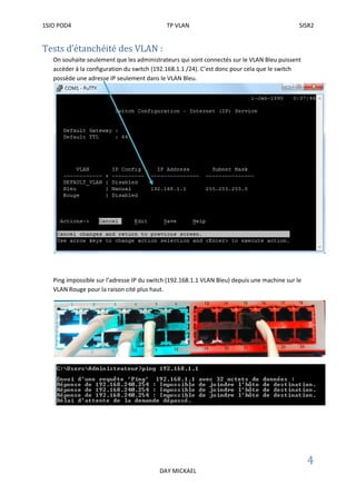 1SIO POD4 TP VLAN SISR2
4
DAY MICKAEL
Tests d’étanchéité des VLAN :
On souhaite seulement que les administrateurs qui sont connectés sur le VLAN Bleu puissent
accéder à la configuration du switch (192.168.1.1 /24). C’est donc pour cela que le switch
possède une adresse IP seulement dans le VLAN Bleu.
Ping impossible sur l’adresse IP du switch (192.168.1.1 VLAN Bleu) depuis une machine sur le
VLAN Rouge pour la raison cité plus haut.
 