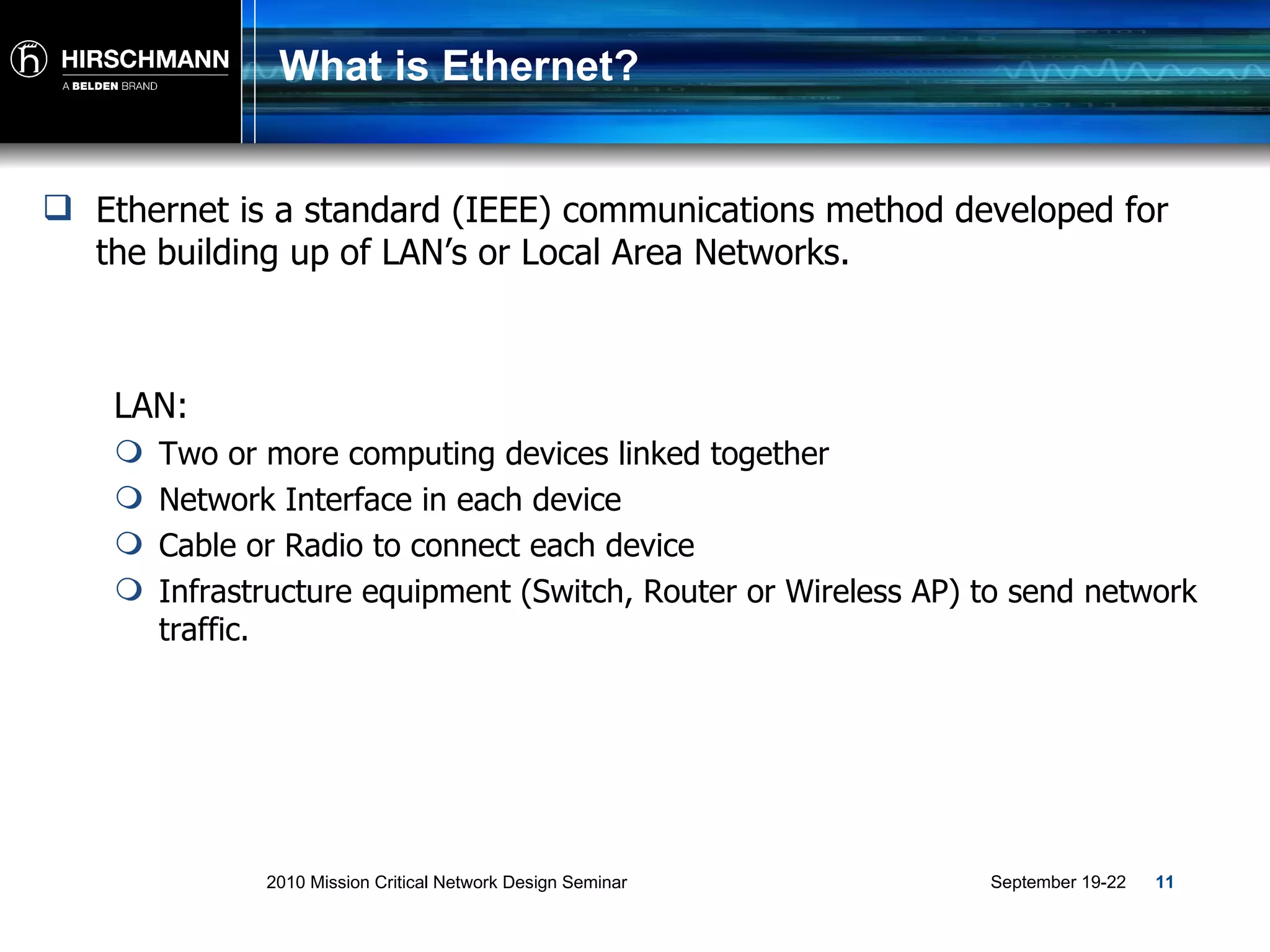 What is Ethernet? Ethernet is a standard (IEEE) communications method developed for the building up of LAN’s or Local Area Networks . LAN: Two or more computing devices linked together Network Interface in each device Cable or Radio to connect each device Infrastructure equipment (Switch, Router or Wireless AP) to send network traffic. 